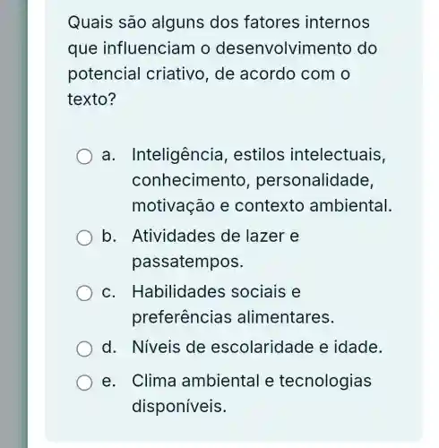 Quais são alguns dos fatores internos
que influenciam o desenvolvimento do
potencial criativo, de acordo com o
texto?
a . Inteligência , estilos intelectuais,
conhecimento , personalidade,
motivação e contexto ambiental.
b . Atividades de lazer e
passatempos.
C . Habilidades sociais e
preferências alimentares.
d. Niveis de escolaridade e idade.
e. Clima ambiental e tecnologias