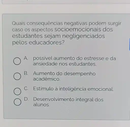 Quais consequências negativas podem surgir
caso os aspectos dos
estudantes sejam negligenciados
pelos educadores?
A. possivel aumento do estresse e da
ansiedade nos estudantes.
B. Aumento do desempenho
acadêmico.
C. Estimulo à inteligencia emocional.
D. Desenvolvimento integral dos
alunos.