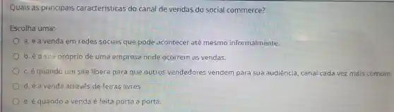 Quais as principais características do canal de vendas do social commerce?
Escolha uma:
a. é a venda em redes sociais que pode acontecer até mesmo informalmente.
b. éo site próprio de uma empresa onde ocorrem as vendas.
c.e quando um site libera para que outros vendedores vendem para sua audiência , canal cada vez mais comum.
d.é a venda através de feiras livres.
e. é quando a venda é feita porta a porta.