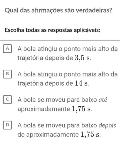 Qual das afirmações são verdade iras?
Escolha todas as respostas aplicáveis:
A II A bola atingiu o ponto mais alto da
trajetória depois de 3.5 s.
B II A bola atingiu o ponto mais alto da
trajetória depois de 14 s.
C II A bola se moveu para baixo até
aproximadament e 1,75 s.
D II A bola se moveu para baixo depois