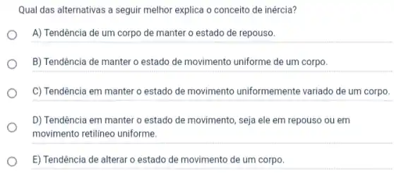 Qual das alternativas a seguir melhor explica o conceito de inércia?
A) Tendência de um corpo de manter o estado de repouso.
B) Tendência de manter o estado de movimento uniforme de um corpo.
C) Tendência em manter o estado de movimento uniformemente variado de um corpo.
D) Tendência em manter o estado de movimento , seja ele em repouso ou em
movimento retilineo uniforme.
E) Tendência de alterar o estado de movimento de um corpo.