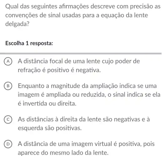 Qual das seguintes afirmações descreve com precisão as
convenções de sinal usadas para a equação da lente
delgada?
Escolha 1 resposta:
A A distância focal de uma lente cujo poder de
refração é positivo é negativa.
B ) Enquanto a magnitude da ampliação indica se uma
imagem é ampliada ou reduzida, o sinal indica se ela
é invertida ou direita.
C ) As distâncias ; à direita da lente são negativas e à