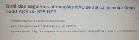 Qual das seguintes afirmações Ntilde (A)O se aplica ao motor Rotax
1630 ACE de 325 HP?
Apresenta uma nova ECU de gerenciamento do motor.
Eum motor supercharger de 2 cilindros que atinge até 6500 RPM.
Apresenta um novo design turbocompressor que ajuda a aumentar o impulso quando combinado à entrada de ar com maior diâmetro.