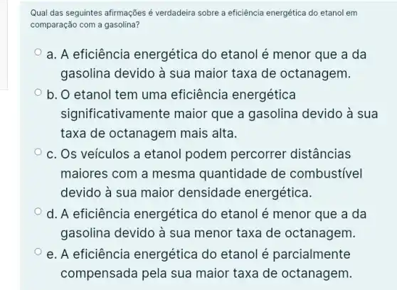 Qual das seguintes afirmações é verdadeira sobre a eficiência energética do etanol em
comparação com a gasolina?
a. A eficiência energética do etanol é menor que a da
gasolina devido à sua maior taxa de octanagem.
b. O etanol tem uma eficiência energética
significativamente maior que a gasolina devido à sua
taxa de octanagem mais alta.
c. Os veículos a etanol podem percorrer distâncias
maiores com a mesma quantidade de combustivel
devido à sua maior densidade energética.
d. A eficiência energética do etanol é menor que a da
gasolina devido à sua menor taxa de octanagem.
e. A eficiência energética do etanol é parcialmente
compensada pela sua maior taxa de octanagem.