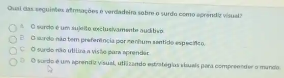 Qual das seguintes afirmações é verdadeira sobre o surdo como aprendiz visual?
A O surdo é um sujeito exclusivamente auditivo.
B
surdo não tem preferência por nenhum sentido especifico.
surdo não utiliza a visão para aprender.
D
surdo é um aprendiz visual, utilizando estratégias visuais para compreender o mundo.