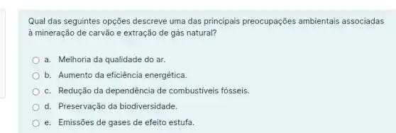 Qual das seguintes opções descreve uma das principais preocupações ambientais associadas
à mineração de carvão e extração de gás natural?
a. Melhoria da qualidade do ar.
b. Aumento da eficiência energética.
c. Redução da dependência de combustiveis fósseis.
d. Preservação da biodiversidade.
e. Emissões de gases de efeito estufa.