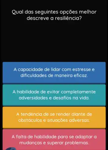 Qual das seguintes ; opções melhor r
descreve a resiliência?
A capacidade de lidar com estresse e
dificuldades de maneira eficaz.
A habilidade de evitar completame nte
adversidades e desafios na vida.
A tendência de se render diante de
obstáculos e situações adversas.
A falta de habilidade para se adaptar a
mudanças e superar problemas.