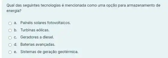 Qual das seguintes tecnologias é mencionada como uma opção para armazenamento de
energia?
a. Painéis solares fotovoltaicos.
b. Turbinas eólicas.
c. Geradores a diesel
d. Baterias avançadas
e. Sistemas de geração geotérmica.