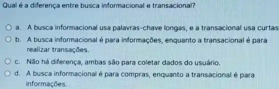 Qual é a diferença entre busca informacional e transacional?
a. A busca informacional usa palavras-chave longas, e a transacional usa curtas
b. A busca informacional é para informações , enquanto a transacional é para
realizar transações.
c. Não há diferença , ambas são para coletar dados do usuário.
d. A busca informacional é para compras, enquanto a transacional é para
informações.