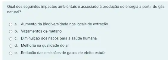 Qual dos seguintes impactos ambientais é associado à produção de energia a partir do gás
natural?
a. Aumento da biodiversidade nos locais de extração
b. Vazamentos de metano
c. Diminuição dos riscos para a saúde humana
d. Melhoria na qualidade do ar
e. Redução das emissões de gases de efeito estufa