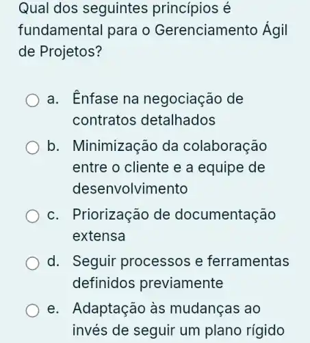 Qual dos seguintes princípios é
fundamental para o Gerenciamento Ágil
de Projetos?
a. Enfase na negociação de
contratos detalhados
b. Minimização da colaboração
entre o cliente e a equipe de
desenvolvimento
c. Priorização de documentação
extensa
d. Seguir processos e ferramentas
definidos previamente
e. Adaptação às mudanças ao
invés de seguir um plano rígido