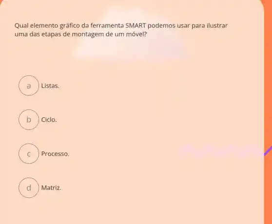 Qual elemento gráfico da ferramenta SMART podemos usar para ilustrar
uma das etapas de montagem de um móvel?
A ) ) Listas.
B ) Ciclo.
C Processo.
D ) ) Matriz.