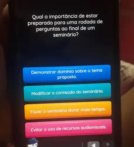 Qual a importância de estar
preparado para uma rodada de
perguntas ao final de um
seminário?
Demonstrar domínio sobre o tema
proposto.
Modificar o conteúdo do seminário.
Fazer o seminário durar mais tempo.
Evitar o uso de recursos audiovisuais.