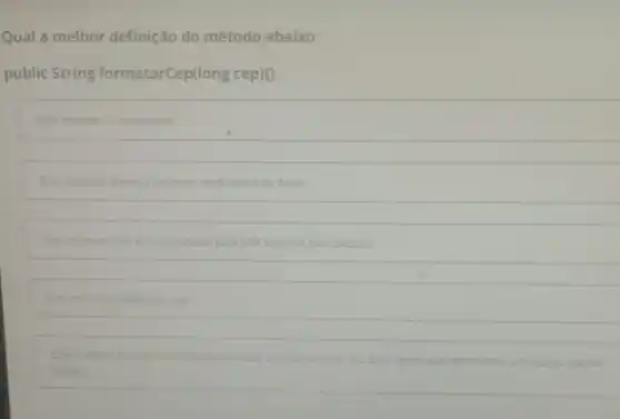 Qual a melhor definição do método abaixo:
public String formatarCep(long cep)()
Este método é incoerente
Este metodo deveria retornar verdadeiro ou falso
Este método nào interpretado pela jull logo ele nào executa
Este método valida um ccp
Estemetodo tem por finatidade formatar um numere de cep para texto que represente um codigo postal
legivel