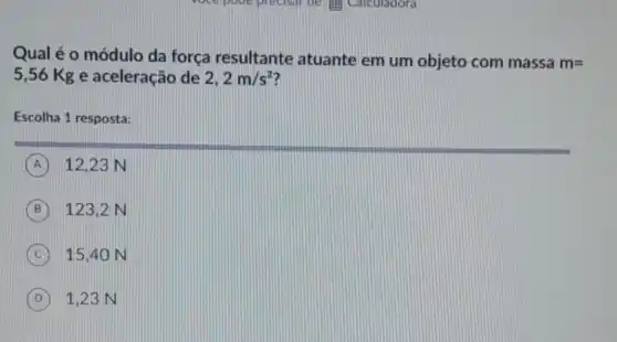 Qual é o módulo da força resultante atuante em um objeto com massa m=
5,56 Kg e aceleração de 2,2m/s^2
Escolha 1 resposta:
A 12.23 N
B 123,2 N
C 15.40 N
D 1,23 N