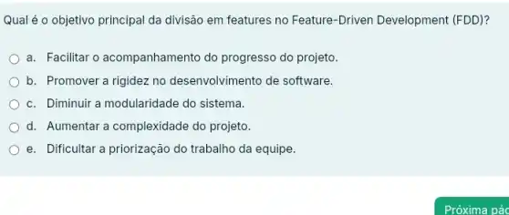 Qual é o objetivo principal da divisão em features no Feature-Driven Development (FDD)?
a. Facilitar o acompanhamento do progresso do projeto.
b. Promover a rigidez no desenvolvimento de software.
c. Diminuir a modularidade do sistema.
d. Aumentar a complexidade do projeto.
e. Dificultar a priorização do trabalho da equipe.
Próxima pác