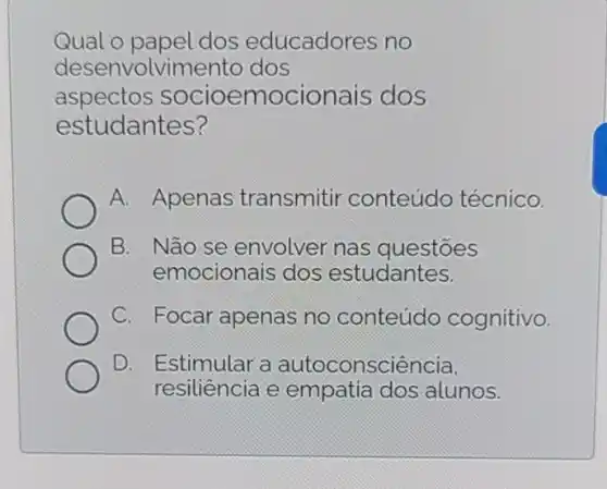 Qual o papel dos educadores no
desenvolvimento dos
aspectos socioemocionais dos
estudantes?
A. Apenas transmitir conteúdo técnico.
B. Não se envolver nas questōes
emocionais dos estudantes.
C. Focar apenas no conteúdo cognitivo.
D. I Estimular a autoconsciência.
resiliência e empatia dos alunos.