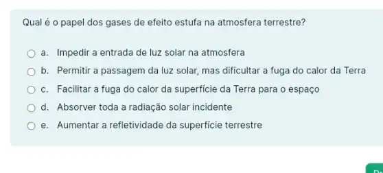 Qual é o papel dos gases de efeito estufa na atmosfera terrestre?
a. Impedir a entrada de luz solar na atmosfera
b. Permitir a passagem da luz solar, mas dificultar a fuga do calor da Terra
c. Facilitar a fuga do calor da superficie da Terra para o espaço
d. Absorver toda a radiação solar incidente
e. Aumentar a refletividade da superficie terrestre