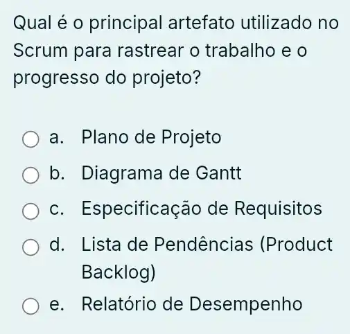 Qual é o principal artefato utilizado no
Scrum para rastrear o trabalho e o
progresso do projeto?
a. Plano de Projeto
b. Diagrama de Gantt
c. Especificação de Requisitos
d. Lista de Pendências (Product
Backlog)
e. Relatório de Desempenho