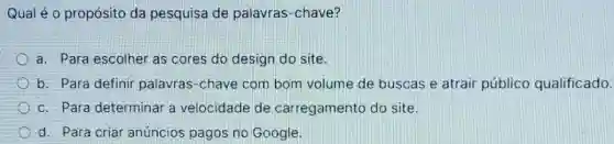 Qual é o propósito da pesquisa de palavras-chave?
a. Para escolher as cores do design do site
b. Para definir palavras-chave com bom volume de buscas e atrair público qualificado.
c. Para determinar a velocidade de carregamento do site.
d. Para criar anúncios pagos no Google