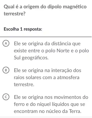 Qual é a origem do dipolo magnético
terrestre?
Escolha 1 resposta:
A Ele se origina da distância que
existe entre o polo Norte e o polo
Sul geográficos.
B ) Ele se origina na interacão dos
raios solares com a atmosfera
terrestre.
C ) Ele se origina nos movimentos do