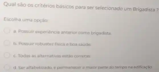 Qual são os critérios básicos para ser selecionado um Brigadista?
Escolha uma opção:
a. Possuir experiência anterior como brigadista.
b. Possuir robustez fisica e boa saúde.
c. Todas as alternativas estão corretas
d. Ser alfabetizado e permanecer a maior parte do tempo na edificação.