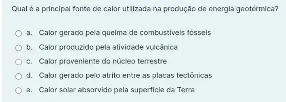 Qual é a principal fonte de calor utilizada na produção de energia geotérmica?
a. Calor gerado pela queima de combustiveis fósseis
b. Calor produzido pela atividade vulcânica
c. Calor proveniente do núcleo terrestre
d. Calor gerado pelo atrito entre as placas tectônicas
e. Calor solar absorvido pela superficie da Terra