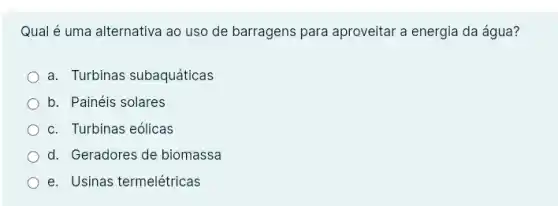 Qual é uma alternativa ao uso de barragens para aproveitar a energia da água?
a. Turbinas subaquáticas
b. Painéis solares
c. Turbinas eólicas
d. Geradores de biomassa
e. Usinas termelétricas