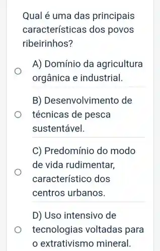 Qual é uma das principais
características dos povos
ribeirinhos?
A) Domínio da agricultura
orgânica e industrial.
B ) Desenvolviment o de
técnicas de pesca
sustentável.
C)Predomínio do modo
de vida rudimentar,
característi co dos
centros urbanos.
D) Uso intensive ) de