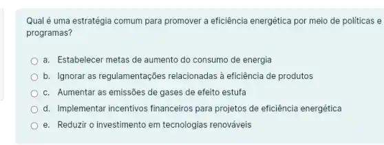 Qual é uma estratégia comum para promover a eficiência energética por meio de políticas e
programas?
a. Estabelecer metas de aumento do consumo de energia
b. Ignorar as regulamentações relacionadas à eficiência de produtos
c. Aumentar as emissões de gases de efeito estufa
d. Implementar incentivos financeiros para projetos de eficiência energética
e. Reduzir o investimento em tecnologias renováveis