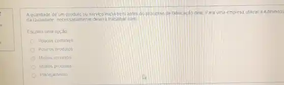 A qualidade de um produto ou servico inicla bem antes do processo de fabricação dele. Para uma empresa utilizar a Administr
da Qualidade, necessariamente devera trabalhar com.
Escolha uma opção
Poucos controles
Poucos produtos
Multos recursos
Muitos produtos
Planejamento