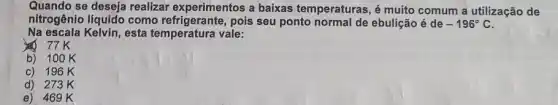 Quando se deseja realizar experimentos a baixas temperaturas, é muito comum a utilização de
nitrogênio líquido como refrigerante, pois seu ponto normal de ebulição é de -196^circ C
Na escala Kelvin, esta temperatura vale:
77K
b) 100K
c) 196K
d) 273K
e) 46 g K