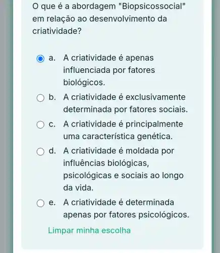 que é a abordagem "Biopsicossocial"
em relação ao desenvolvimento da
criatividade?
C
a. A criatividade é apenas
influenciada por fatores
biológicos.
b. A criatividade e exclusivamente
determinada por fatores sociais.
C. A criatividade e principalmente
uma característica genética.
d. A criatividade é moldada por
influências biológicas,
psicológica s e sociais ao longo
da vida.
e. A criatividade e determinada
apenas por fatores psicológicos.
Limpar minha escolha