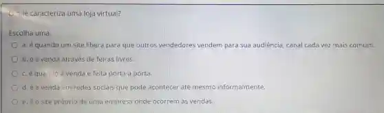 que caracteriza uma loja virtual?
Escolha uma:
a. é quando um site libera para que outros vendedores vendem para sua audiência , canal cada vez mais comum.
b.é a venda através de feiras livres.
c.e quando a venda é feita porta a porta.
d.é a venda em redes sociais que pode acontecer até mesmo informalmente.
e. éo site próprio de uma empresa onde ocorrem as vendas.