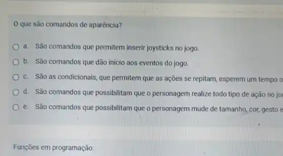 que são comandos de aparência?
a. São comandos que permitem inserir joysticks no jogo.
b. São comandos que dão início aos eventos do jogo.
c. São as condicionais, que permitem que as ações se repitam , esperem um tempo o
d. São comandos que possibilitam que o personagem realize todo tipo de ação no jo
e. São comandos que possibilitam que o personagem mude de tamanho, cor gesto e
Funções em programação: