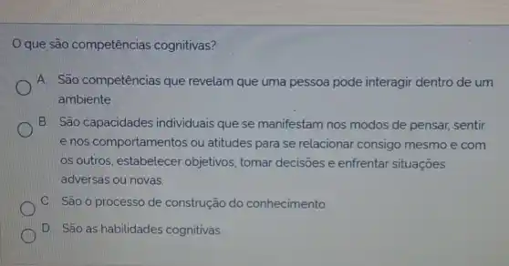 que são competências cognitivas?
A. São competências que revelam que uma pessoa pode interagir dentro de um
ambiente
B. São capacidades individuais que se manifestam nos modos de pensar,sentir
e nos comportamentos ou atitudes para se relacionar consigo mesmo e com
os outros, estabelecer objetivos, tomar decisoes e enfrentar situações
adversas ou novas.
C. São o processo de construção do conhecimento
D. São as habilidades cognitivas.