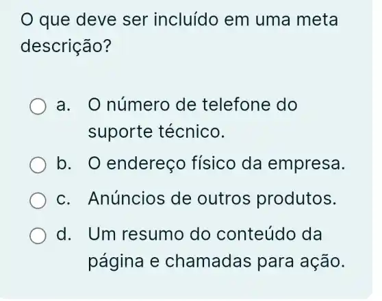 que deve ser incluído em uma meta
descrição?
a. 0 número de telefone do
suporte técnico.
b. O endereco físico da empresa.
C . Anúncios de outros produtos.
d. Um resumo do conteúdo da
página e chamadas para ação.