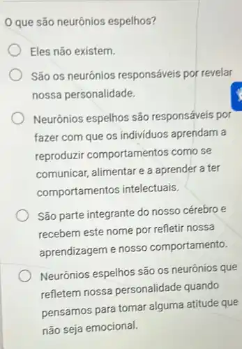 que são neurônios espelhos?
Eles não existem.
São os neurônios responsáveis por revelar
nossa personalidade.
Neurônios espelhos são responsáveis por
fazer com que os individuos aprendam a
reproduzir comportamentos como se
comunicar, alimentare a aprender a ter
comportamer tos intelectuais.
São parte integrante do nosso cérebro e
recebem este nome por refletir nossa
aprendizagem e nosso comportamento.
Neurônios espelhos são os neurônios que
refletem nossa personalidade quando
pensamos para tomar alguma atitude que