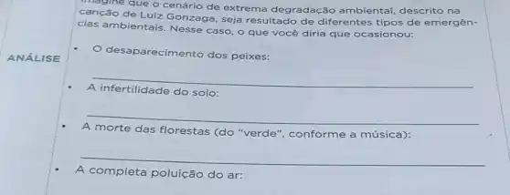 que o cenário de extrema degradação ambiental, descrito na
canção de Luiz Gonzaga, seja resultado de diferentes tipos de emergên-
cias ambientais Nesse caso, o que você diria que ocasionou:
desaparecimento dos peixes:
__
do solo:
__
A morte das florestas (do "verde', conforme a música):
__
A completa poluição do ar: