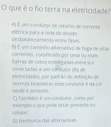 que é o fio terra na eletricidade?
A) É um condutor de retorno de corrente
elétrica para a rede do devido
desbalanceamento entre fases.
B) Éum caminho alternativo de fuga de altas
correntes, constituldo por uma ou mais
barras de cobre interligadas entre sie
conectadas a um condutor (fio de
eletricidade), por padráo de definição de
normas brasileiras esse condutor é da cor
verde e amarelo.
C) Tambémé um condutor, como por
exemplo o que pode estar presente no
celular.
D) Nenhuma das alternativas