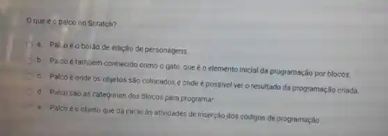 que é o palco no Scratch?
a. Palcoéo botão de edição de personagens.
b. Palco é também conhecido como o gato que é o elemento inicial da programação por blocos.
c. Palco é onde os objetos são colocados e onde é possivel ver o resultado da programação criada.
d. Palco são as categorias dos blocos para programar.
e. Palcoéo objeto que dá inicio às atividades de inserção dos códigos de programação.