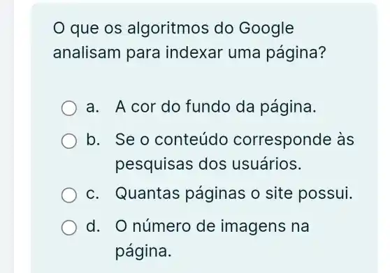 que os algoritmos do Google
analisam para indexar uma página?
a. A cor do fundo da página.
b. Seo conteúdo corresponde làs
pesquisa s dos usuários.
C . Quantas páginas o site possui.
d. O número de imagens na
página.