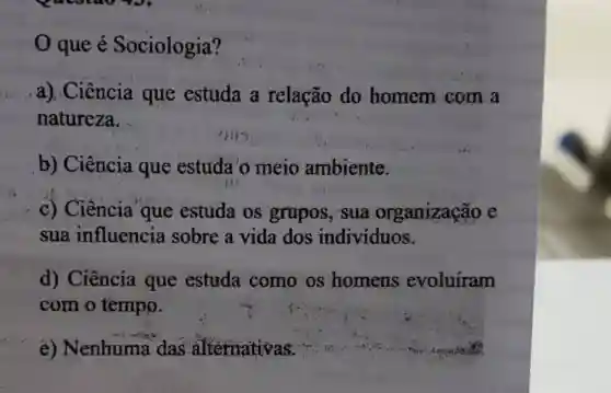 que é Sociologia?
a) Ciência que estuda a relação do homem com a
natureza.
b) Ciência que estuda'o meio ambiente.
c) Ciência que estuda os grapos . sua organização e
sua influencia sobre a vida'dos indivíduos.
d) Ciência que estuda como os homens evoluiram
com o tempo.
e)Nenhuma das alternativas.