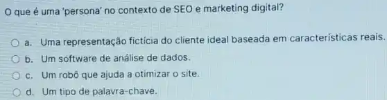 que é uma 'persona' no contexto de SEO e marketing digital?
a. Uma representação fictícia do cliente ideal baseada em características reais.
b. Um software de análise de dados.
c. Um robô que ajuda a otimizar o site.
d. Um tipo de palavra-chave.