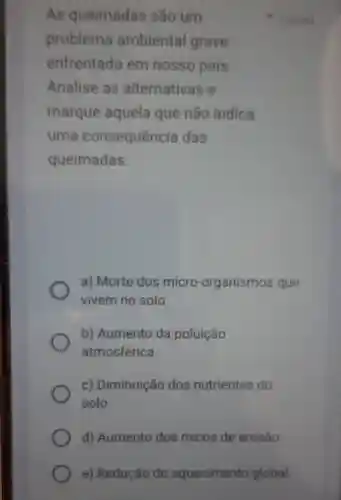 AS queimadas são um
1 point
problema ambiental grave
enfrentado em nosso país.
Analise as alternativas e
marque aquela que não indica
uma consequência das
queimadas:
a) Morte dos micro -organismos que
vivem no solo.
b) Aumento da poluição
atmosférica.
c) Diminuição dos nutrientes do
solo.
d) Aumento dos riscos de erosão.
e) Redução do aquecimento global