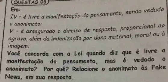 QUESTAO 03
Em:
IV - é livre a manifestação do pensamento sendo vedado
anonimato;
V-é assegurado o direito de resposta proporcional ao
agravo, além da indenização por dano material , moral ou a
imagem;
Você concorda com a Lei quando diz que e livre a
manifestação do pensamento . mas é vedado o
anonimato ? Por quê?Relacione o anonimato às Fake
News,em sua resposta.