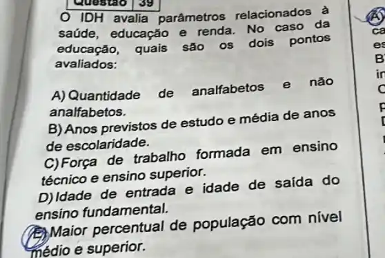 Questao 139
IDH avalia parâmetros relacionados à
saúde, educação e renda. No caso da
educação, quais são os dois pontos
avaliados:
A) Quantidade de analfabetos e não
analfabetos.
B) Anos previstos de estudo e média de anos
de escolaridade.
C) Força de trabalho formada em ensino
técnico e ensino superior.
D)Idade de entrada e idade de saída do
ensino fundamental.
(B) Maior percentual de população com nivel
médio e superior.