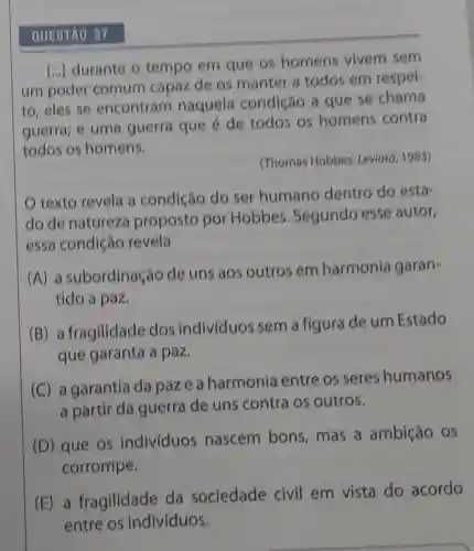 QUESTAO 37
[...] durante o tempo em que os homens vivem sem
um poder comum capaz de os manter a todos em respel-
to, eles se encontram naquela condição a que se chama
guerra; e uma guerra que é de todos os homens contra
todos os homens.
(Thomas Hobbes. Leviato 1983)
texto revela a condiçáo do ser humano dentro do esta-
do de natureza proposto por Hobbes. Segundo esse autor,
essa condiçǎo revela
(A) a subordinação de uns aos outros em harmonia garan-
tido a paz.
(B) a fragilidade dos individuos sem a figura de um Estado
que garanta a paz.
(C) a garantia da paze a harmonia entre os seres humanos
a partir da guerra de uns contra os outros.
(D) que os individuos nascem bons mas a ambição os
corrompe.
(E) a fragilidade da sociedade civil em vista do acordo