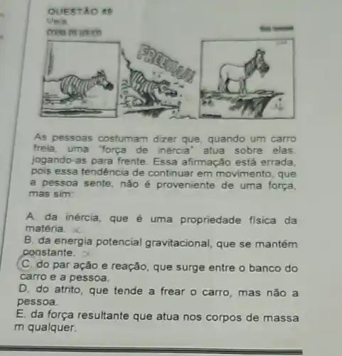 QUESTAO 49
As pessoas costumam dizer que, quando um carro
freia, uma "força de inércia' atua sobre elas
jogando-as para frente Essa afirmação está errada
pois essa tendência de continuar em movimento, que
a pessoa sente, não é proveniente de uma força
mas sim:
A. da inércia, que é uma propriedade fisica da
matéria.
B. da energia potencial gravitacional, que se mantém
constante.
C. do par ação e reação, que surge entre o banco do
carro e a pessoa.
D. do atrito, que tende a frear o carro, mas nǎo a
pessoa.
E. da força resultante que atua nos corpos de massa