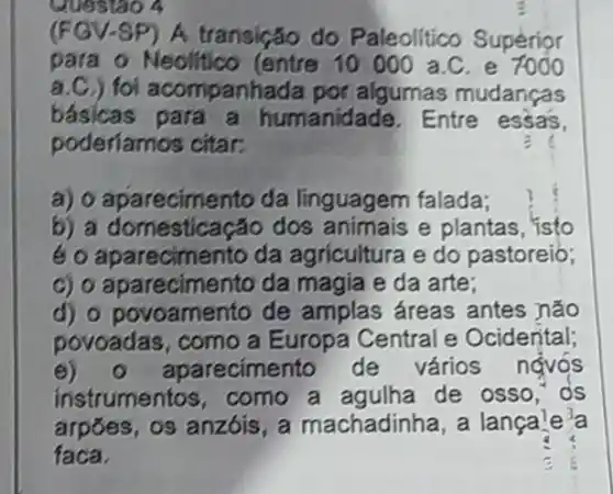 Questao a
(FGV-SP) A transição do Paleolitico Superior
para o Neolitico (entre 10000 a.C , e 7000
a.C.) foi acompanhada por algumas mudanças
básicas para a humanidade. Entre essas.
poderiamos citar:
a) o aparecimento da linguagem falada;
b) a domesticação dos animais e plantas, isto
é aparecimento da agricultura e do pastoreio;
c) o aparecimento da magia e da arte:
d) o povoamento de amplas áreas antes não
povoadas, como a Europa Central e Ocidental;
e) 0 aparecimento de vários ngyos
instrumentos , como a agulha de osso, os
arpoes, os anzóis , a machadinha, a lanca'e a
faca.